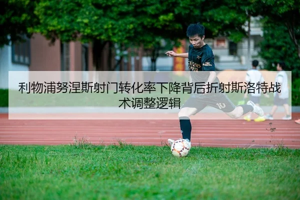 利物浦努涅斯射门转化率下降背后折射斯洛特战术调整逻辑