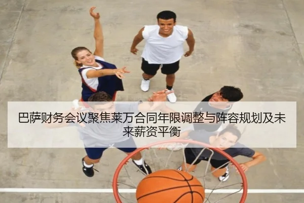 巴萨财务会议聚焦莱万合同年限调整与阵容规划及未来薪资平衡
